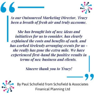 Paul Schofield Testimonial 2 Paul Schofield, Managing Director of a financial services business, described Tracy as a breath of fresh air, bringing new ideas, explaining costs clearly, and going the extra mile to deliver measurable results.