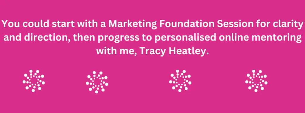 Start with a Foundation Strategy Session to get clarity and direction. Then, if we're a good fit, transition to personalized mentoring tailored to your needs. (2) Start with a Marketing Foundation Session for clarity and direction, then progress to personalised online mentoring with Tracy Heatley